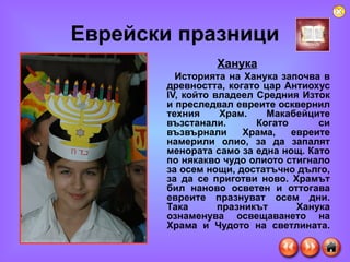 Еврейски празници Ханука Историята на Ханука започва в древността, когато цар Антиохус IV, който владеел Средния Изток и преследвал евреите осквернил техния Храм. Макабейците възстанали. Когато си възвърнали Храма, евреите намерили олио, за да запалят менората само за една нощ. Като по някакво чудо олиото стигнало за осем нощи, достатъчно дълго, за да се приготви ново. Храмът бил наново осветен и оттогава евреите празнуват осем дни. Така празникът Ханука ознаменува освещаването на Храма и Чудото на светлината. 