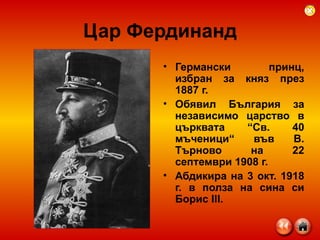 Цар Фердинанд Германски принц, избран за княз през 1887 г. Обявил България за независимо царство   в църквата “Св. 40 мъченици“ във В. Търново на 22 септември 1908 г. Абдикира на 3 окт. 1918 г. в полза на сина си Борис III.   