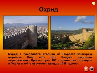 Охрид Охрид е последната столица на Първата българска държава. След като Цар Самуил издиганал първоначално Преспа, през 996 г. премества столицата в Охрид и той е престолен град до 1018 година.  