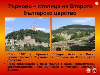 Търново – столица на Второто българско царство През 1187 г. братята боляри Асен и Петър провъзгласяват Търново за столица на Българската държава.  През следващите 2 века градът е важен политически, административен, икономически и културен център в Европа. 
