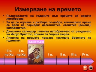 Измерване на времето Подреждането на годините във времето се нарича  летоброене . За да се изучава и разбира по-добре, изминалото време се дели на периоди: десетилетия, столетия (векове), хилядолетия. Днешният календар започва летоброенето от раждането на Иисус Христос, прието за Година първа.  Линията на времето показва нагледно броенето на годините : I  в . II  в . III  в. IV  в. Година първа I  в .  пр.Хр. II  в .  пр.Хр. 