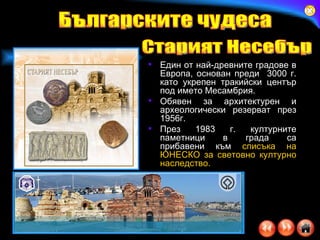 Един от най-древните градове в Европа,  основан преди  3000 г .  като укрепен тракийски център под им е то Мес а мбрия .  Обявен за архитектурен и археологически резерват през 1956г. През 1983 г. културните паметници в града са прибавени към   списъка на ЮНЕСКО за световно културно наследство.  Българските чудеса Старият Несебър 