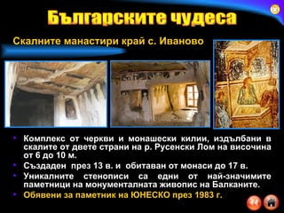 Комплекс от черкви и монашески килии, издълбани в скалите от двете страни на р. Русенски Лом на височина от 6 до 10 м.  Създаден  през 13 в. и  обитаван от монаси до 17 в. Уникалните стенописи са едни от най-значимите паметници на монументалната живопис на Балканите.  Обявени за паметник на ЮНЕСКО през 1983 г.   Българските чудеса Скалните манастири край с. Иваново 