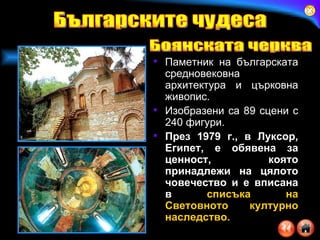 Паметник на българската средновековна архитектура и църковна живопис. Изобразени са 89 сцени с 240 фигури.  През 1979 г., в Луксор, Египет, е обявена за ценност, която принадлежи на цялото човечество   и е вписана в  списъка на Световното културно наследство. Българските чудеса Боянската черква 