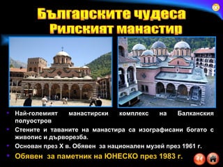 Най-големият манастирски комплекс на Балканския полуостров  Стените и таваните на манастира са изографисани богато с живопис и дърворезба.  Основан през  X  в.  Обявен  за национален музей през 1961 г. Обявен  за паметник на ЮНЕСКО през 1983 г. Българските чудеса Рилският манастир 