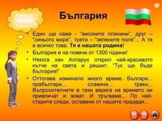 България Един ще каже - “високите планини”, друг – “синьото море”, трети – “зелените поля”... А тя е всичко това.  Тя е нашата родина! България е на повече от 1300 години! Някога хан Аспарух открил най-красивото кътче на света и решил: “Тук ще бъде България!”  Оттогава изминало много време. Българи... прабългари... славяни... траки... Въпросителните в тази верига на времето ни привличат и зоват. И тръгваме... По най-старите следи, оставени от нашите прадеди... Какво е България днес? 