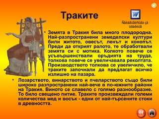 Траките Земята в Тракия била много плодородна. Най-разпространени земеделски култури били житото, овесът, ленът и конопът. Преди да открият ралото, те обработвали земята си с мотика. Колкото повече се усъвършенствали оръдията на труда, толкова повече се увеличавала реколтата. Производството толкова се увеличило, че траките започнали да предлагат всичко излишно на пазара.  Лозарството, винарството и пчеларството също били широко разпространени най-вече в по-южните райони на Тракия. Виното се славело с голямо разнообразие. То било свещено питие.  Траките произвеждали големи количества мед и восък - едни от най-търсените стоки в древността. 