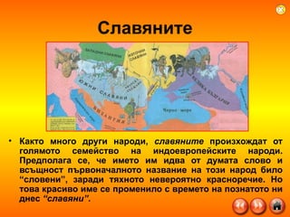 Славяните Както много други народи,  славяните  произхождат от голямото семейство на индоевропейските народи. Предполага се, че името им идва от думата слово и всъщност първоначалното название на този народ било “словени”, заради тяхното невероятно красноречие. Но това красиво име се променило с времето на познатото ни днес  “славяни” .  