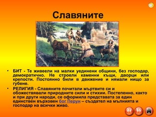 Славяните БИТ - Те живеели на малки уединени общини, без господар, демократично. Не строели каменни къщи, дворци или крепости. Постоянно били в движение и нямали нищо за губене.  РЕЛИГИЯ - Славяните почитали мъртвите си и обожествявали природните сили и стихии. Постепенно, както и при други народи, се оформила представата за един единствен върховен  бог Перун  – създател на мълнията и господар на всички живо. 