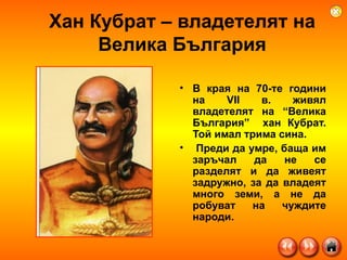 Хан Кубрат – владетелят на Велика България В края на 70-те години на VII в. живял владетелят на “Велика България”  хан Кубрат. Той имал трима сина. Преди да умре, баща им заръчал да не се разделят и да живеят задружно, за да владеят много земи, а не да робуват на чуждите народи.  