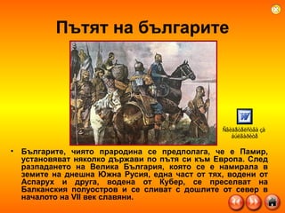 Пътят на българите Българите, чиято прародина се предполага, че е Памир, установяват няколко държави по пътя си към Европа. След разпадането на Велика България, която се е намирала в земите на днешна Южна Русия, една част от тях, водени от Аспарух и друга, водена от Кубер, се преселват на Балканския полуостров и се сливат с дошлите от север в началото на VII век славяни.  