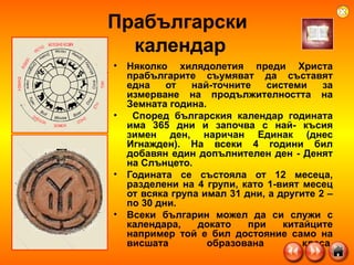 Прабългарски  календар Няколко хилядолетия преди Христа прабългарите съумяват да съставят една от най-точните системи за измерване на продължителността на Земната година. Според българския календар годината има 365 дни и започва с най- късия зимен ден, наричан Единак (днес Игнажден). На всеки 4 години бил добавян един допълнителен ден - Денят на Слънцето. Годината се състояла от 12 месеца, разделени на 4 групи, като 1-вият месец от всяка група имал 31 дни, а другите 2 – по 30 дни. Всеки българин можел да си служи с календара, докато при китайците например той е бил достояние само на висшата образована класа. 