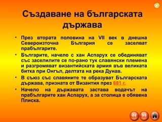Създаване на българската държава През втората половина на VII век в днешна Североизточна България се заселват прабългарите. Българите, начело с хан Аспарух се обединяват със заселилите се по-рано тук славянски племена и разгромяват византийската армия във великата битка при Онгъл, делтата на река Дунав.  В съюз със славяните те образуват Българската държава, призната от Византия през  681 г.   Начело на държавата застава водачът на прабългарите хан Аспарух, а за столица е обявена Плиска.  