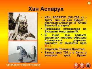 Хан Аспарух ХАН АСПАРУХ (681-700 г.) - Трети син на хан Кубрат  -  последен владетел на "Стара Велика България". Побеждава императора на Византия Константин IV.  В съюз със седемте славянски племена образува българската държава, призната от Византия през  681 г.   Изгражда Плиска и Дръстър.  Загива през 700 г. в битка с хазарите край Дунав. Сребърният орел на Аспарух 
