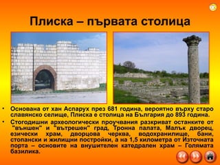 Плиска – първата столица Основана от хан Аспарух през 681 година, вероятно върху старо славянско селище, Плиска е столица на България до 893 година.  Стогодишни археологически проучвания разкриват останките от  "външен" и "вътрешен" град, Тронна палата, Малък дворец, езически храм, дворцова черква, водохранилище, бани, стопански и жилищни постройки, а на 1,5 километра от Източната порта – основите на внушителен катедрален храм – Голямата базилика. 