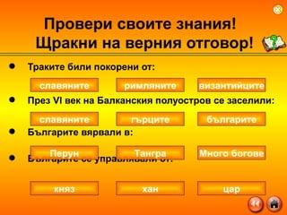 Траките били покорени от: През  VI  век на Балканския полуостров се заселили: Българите вярвали в:  Българите се управлявали от: Провери своите знания!  Щракни на верния отговор ! славяните византийците римляните славяните българите гърците Перун Много богове Тангра княз цар хан 