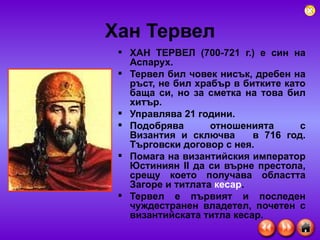 Хан Тервел ХАН ТЕРВЕЛ (700-721 г.) е син на Аспарух. Тервел бил човек нисък, дребен на ръст, не бил храбър в битките като баща си, но за сметка на това бил хитър.  Управлява 21 години. Подобрява отношенията с Византия и сключва  в 716 год. Търговски договор с нея. Помага на византийския император Юстиниян II да си върне престола, срещу което получава областта Загоре и титлата  кесар .  Тервел е първият и последен чуждестранен владетел, почетен с византийската титла кесар.  