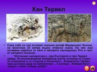 Хан Тервел След себе си той оставил скалния релеф Мадарският Конник, на височина 23 метра върху отвесна скала. На нея има оставени надписи от него и неговите наследници. Ето и част от неговото писание: “ Юстиниан императорът...при българите и при Тервел дойде. На носоотрязания император моите чичовци от Солун не повярваха и си отидоха в Кисиниите... Владетелят Тервел чрез договор даде на императора ... 5 хиляди... Императорът заедно с мене победи добре.” 