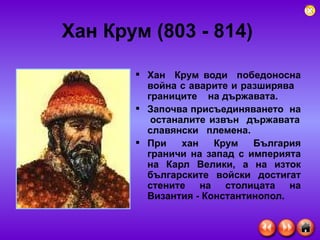 Хан Крум (803 - 814)   Хан  Крум води  победоносна война с аварите и разширява  границите   на държавата. Започва присъединяването  на  останалите извън  държавата славянски  племена.  При хан Крум България граничи на запад с империята на Карл Велики, а на изток българските войски достигат стените на столицата на Византия - Константинопол.  