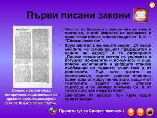 Първи писани закони Текстът на Крумовите закони не е запазен в оригинал, а под формата на преразказ в една византийска енциклопедия от Х в. – “Свидас лексикон”.  Крум запитал пленниците авари: „От какво мислите, че загина вашият предводител и целият ви народ?" А те отговорили: „Понеже взаимните клетви се умножиха и погубиха по-смелите и по-умните; и още, понеже насилниците и крадците станаха съобщници на съдиите; също така и от пиянството. Тъй като виното се увеличаваше, всички станаха пияници; освен това от подкупничеството, също и от търговията. Защото всички станаха търговци и се мамеха помежду си. И от това произлезе нашата гибел".   Впечатлен от разказа, хан Крум издал своите закони.  Свидас е византийска историческа енциклопедия на древния средиземноморски свят от 10 век с 30 000 статии.  Прочети тук за Свидас лексикон! 