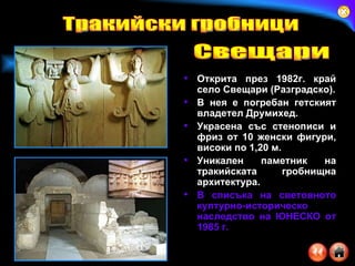 Открита през 1982г. край село Свещари (Разградско). В нея е погребан гетският владетел Друмихед. Украсена със стенописи и фриз от 10 женски фигури, високи по 1,20 м. Уникален паметник на тракийската гробнищна архитектура.  В списъка на световното културно-историческо наследство на ЮНЕСКО от 1985 г.   Тракийски гробници Свещари 