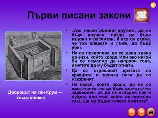 Първи писани закони „ Ако някой обвини другиго, да не бъде слушан, преди да бъде вързан и разпитан. И ако се окаже, че той клевети и лъже, да бъде убит.  Не се позволява да се дава храна на онзи, който краде. Или ако някой би се осмелил да направи това, имотите да му бъдат отнети.  Да се строшават краката на крадците и всички лозя да се изкоренят.  На всеки, който проси, да не се дава малко, но да бъде достатъчно задоволен, за да не изпадне пак в нужда; или пък, който не постъпи така, ще му бъдат отнети имотите".   Дворецът на хан Крум – възстановка. 