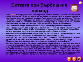 Битката при Върбишкия  проход През  811 г.  Никифор събрал многобройна елитна войска  и поел на нов поход срещу България. Крум разбрал, че не може да мери сили с такава армия и предложил мир, но Никифор отказал. Това накарало кана да напусне Плиска, оставяйки около 12 000 души да защитават столицата. Византийците преминали Стара планина и превзели столицата. Императорът наредил да се ограби владетелския дворец. Поголовно било избивано и мирното население.  Крум направил второ предложение за мир, но Никифор отново отказал. Крум наредил да бъдат въоръжени всички способни да носят оръжие и дори няколко аварски отряда. Били преградени и проходите с дървени укрепления, насипи и ровове, а на българите било наредено да чакат в засада.  Никифор усетил опасността и побързал да се завърне в Константинопол.  Все пак императорът решава да пренощува във Върбишкия проход.  Призори на 26 юли войските на Крум ограждат византийците. Когато императорът се събужда и разбира нерадостното си положение, казва:  "И крилати да станам, никой да не се надява, че ще избегнем гибелта."  Започва битка, в която българите посипват византийците с дъжд от камъни и стрели. Императорът загива веднага. Част от обградените слизат от конете си, за да преминат стената на ограждението, което им пречи да избегнат смъртта. За тяхна изненада зад него има ров, където загиват. Спасяват се малцина. Главата на императора стояла набодена на копие за известно време “ за показ на идващите при Крум племена и за наш позор ” (Теофан). След това, според легендата, било наредено от главата да бъде направена чаша за владетеля.  