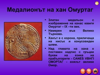 Медалионът на хан Омуртаг Златен медальон с изображение на канас ювиги Ом у ртаг  –  IX  –ти век. Намерен във Велико Търново.  Ханът е с корона, приличаща на нисък и конусовиден шлем.  Над главата на хана е поставен надпис с гръцки букви на езика на прабългарите -  САN Е S V ВНГ I ОМОРТАГ - князът велики Омор .   