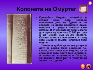 Колоната на Омуртаг Кансюбиги Омуртаг, живеейки в стария свой дом, направи преславен дом на Дунав и по средата на двата преславни дома, направи в средата могила като измери. И от средата на тази могила до стария му дом има 20 000 разтега и до Дунав има 20 000 разтега. Самата могила е всеславна. И след като измерих земята направих този надпис: “ Човек и добре да живее умира и друг се ражда. Нека роденият по-късно, като гледа този надпис, да си спомни за този, който го е направил. А името на владетеля е Омуртаг, канасюбиги. Нека Бог го удостои да живее сто години!” 