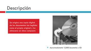 Descripción Se origina una copia digital de los documentos tan legibles como el propio original y los almacena en disco compacto Aproximadamente 12,000 documentos x CD 