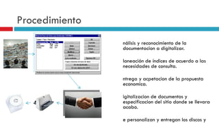 Procedimiento Análisis y reconocimiento de la documentacion a digitalizar. Planeación de índices de acuerdo a las necesidades de consulta. Entrega y acpetacion de la propuesta economica. D igitalizacion de documentos y especificacion del sitio donde se llevara acabo. S e personalizan y entregan los discos y copias convenidas. Se mostrara la forma adecuada de usar el software de visualizacion. 