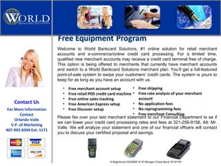 Welcome to World Bankcard Solutions, #1 online solution for retail merchant accounts and e-commerce/online credit card processing. For a limited time, qualified new merchant accounts may receive a credit card terminal free of charge. This option is being offered to merchants that currently have merchant accounts and switch to a World Bankcard Solutions merchant plan.   You’ll get a full-featured point-of-sale system to swipe your customers’ credit cards. The system is yours to keep for as long as you have an account with us.  ,[object Object],[object Object],[object Object],[object Object],[object Object],[object Object],[object Object],[object Object],[object Object],[object Object],Please fax over your last merchant statement to our Financial Department to se if we can lower your credit card processing rates and fees at 321-256-9156, Att: Mr. Valle. We will analyze your statement and one of our financial officers will contact you to discuss your certified proposal and savings.  A Registered ISO/MSP of JP Morgan Chase Bank Of NY NY Contact Us For More Information Contact Orlando Valle V.P. of Marketing 407-992-8394 Ext: 1171 