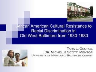 African American Cultural Resistance to Racial Discrimination in  Old West Baltimore from 1930-1980 Tara L. George Dr. Michelle Scott, Mentor University of Maryland, Baltimore county 