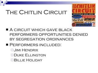The Chitlin Circuit A circuit which gave black performers opportunities denied by segregation ordinances Performers included: Jimi Hendrix Duke Ellington Billie Holiday 