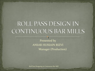 Presented by ANSAR HUSSAIN RIZVI Manager (Production) Roll Pass Designing in Continuous Bar Mill 