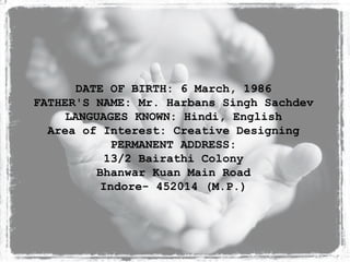 DATE OF BIRTH: 6 March, 1986 FATHER'S NAME: Mr. Harbans Singh Sachdev LANGUAGES KNOWN: Hindi, English Area of Interest: Creative Designing PERMANENT ADDRESS: 13/2 Bairathi Colony Bhanwar Kuan Main Road Indore- 452014 (M.P.) 