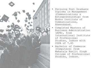 Persuing Post Graduate Diploma in Management (Communications & Entrepreneurship) from Mudra Institute of Communications, Ahmendabad. Completed Masters of Business Administration (APR), from International Institute of Professional Studies, Indore with CGPA of 7.45 Bachelor of Commerce (Computers) from Maharaja Ranjit Singh College of Professional Studies, Indore. 