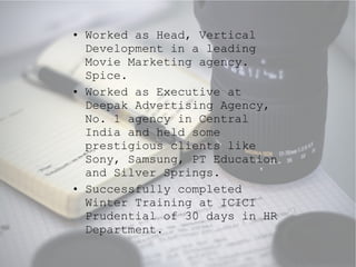 Worked as Head, Vertical Development in a leading Movie Marketing agency. Spice. Worked as Executive at Deepak Advertising Agency, No. 1 agency in Central India and held some prestigious clients like Sony, Samsung, PT Education and Silver Springs. Successfully completed Winter Training at ICICI Prudential of 30 days in HR Department. 