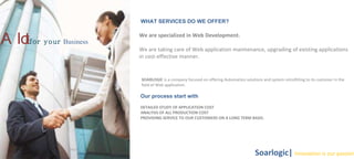 WHAT SERVICES DO WE OFFER?  We are specialized in Web Development.  We are taking care of Web application maintenance, upgrading of existing applications in cost-effective manner.  A lot   for your   Business Soarlogic|  Innovation is our passion SOARLOGIC  is a company focused on offering Automation solutions and system retrofitting to its customer in the field of Web application.  Our  process start with DETAILED STUDY OF APPLICATION COST  ANALYSIS OF ALL PRODUCTION COST  PROVIDING SERVICE TO OUR CUSTOMERS ON A LONG TERM BASIS.  