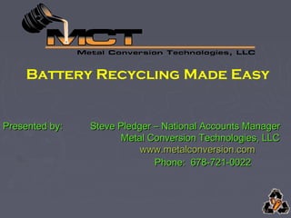 Battery Recycling Made Easy
Presented by:Presented by: Steve Pledger – National Accounts ManagerSteve Pledger – National Accounts Manager
Metal Conversion Technologies, LLCMetal Conversion Technologies, LLC
www.metalconversion.comwww.metalconversion.com
Phone: 678-721-0022Phone: 678-721-0022
 