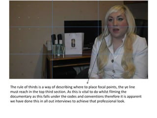 The rule of thirds is a way of describing where to place focal points, the ye line
must reach in the top third section. As this is vital to do whilst filming the
documentary as this falls under the codes and conventions therefore it is apparent
we have done this in all out interviews to achieve that professional look.
 