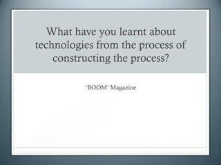 What have you learnt about
technologies from the process of
    constructing the process?

          ‘BOOM’ Magazine
 
