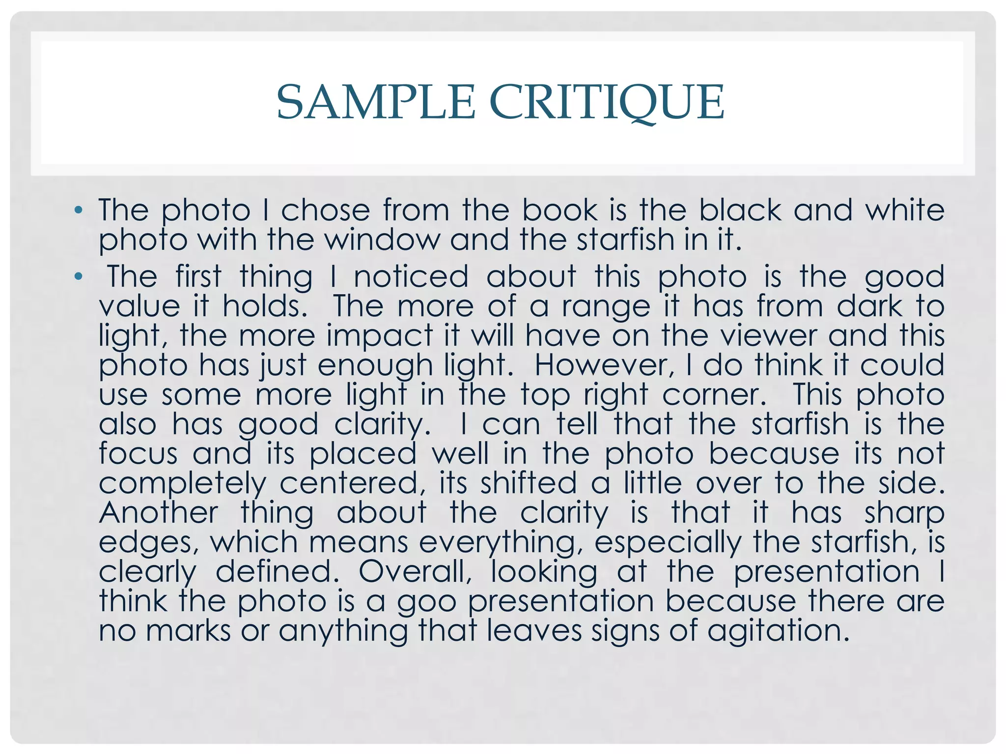 SAMPLE CRITIQUE

• The photo I chose from the book is the black and white
  photo with the window and the starfish in it.
• The first thing I noticed about this photo is the good
  value it holds. The more of a range it has from dark to
  light, the more impact it will have on the viewer and this
  photo has just enough light. However, I do think it could
  use some more light in the top right corner. This photo
  also has good clarity. I can tell that the starfish is the
  focus and its placed well in the photo because its not
  completely centered, its shifted a little over to the side.
  Another thing about the clarity is that it has sharp
  edges, which means everything, especially the starfish, is
  clearly defined. Overall, looking at the presentation I
  think the photo is a goo presentation because there are
  no marks or anything that leaves signs of agitation.
 