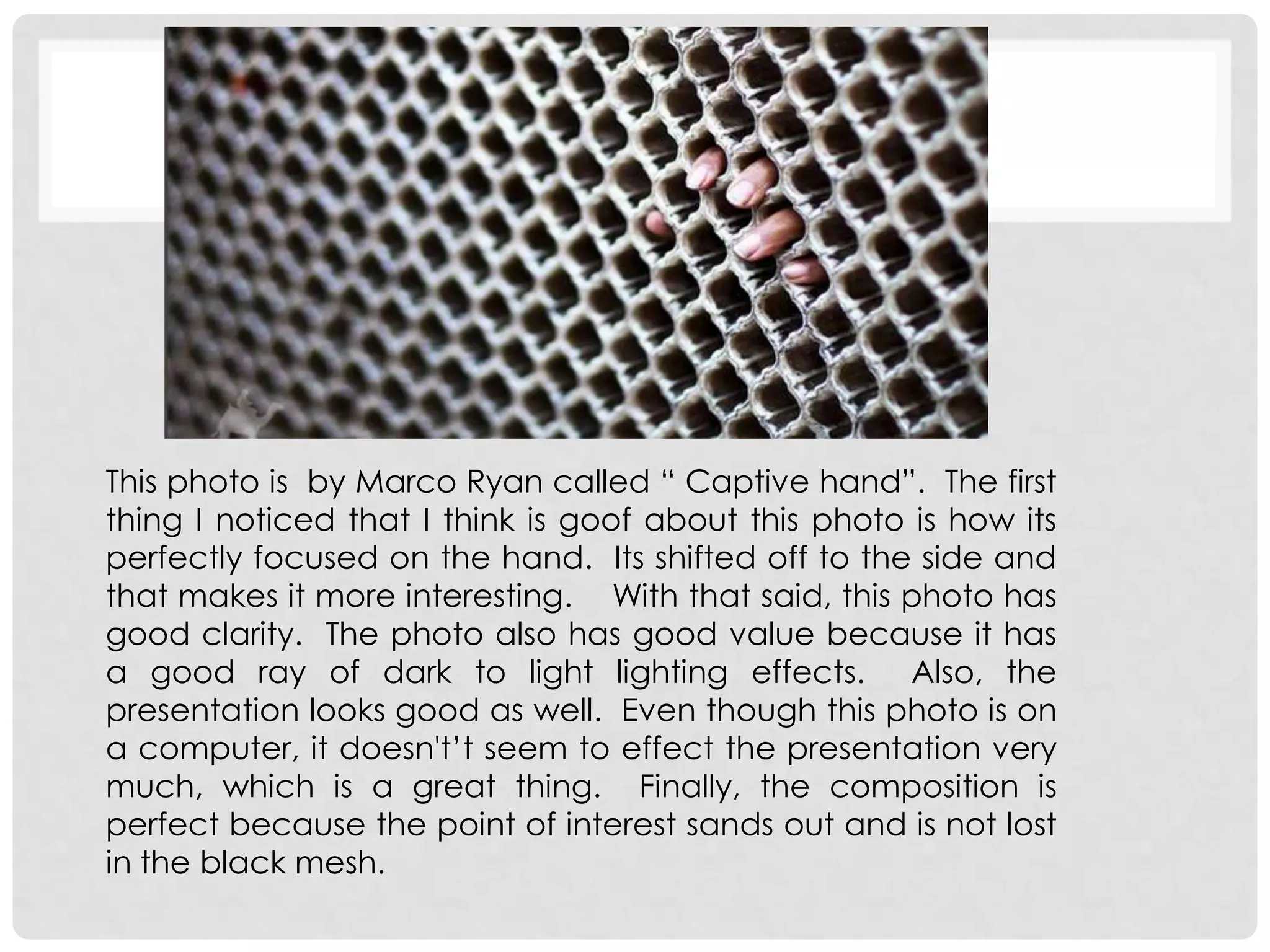 This photo is by Marco Ryan called “ Captive hand”. The first
thing I noticed that I think is goof about this photo is how its
perfectly focused on the hand. Its shifted off to the side and
that makes it more interesting. With that said, this photo has
good clarity. The photo also has good value because it has
a good ray of dark to light lighting effects. Also, the
presentation looks good as well. Even though this photo is on
a computer, it doesn't’t seem to effect the presentation very
much, which is a great thing. Finally, the composition is
perfect because the point of interest sands out and is not lost
in the black mesh.
 