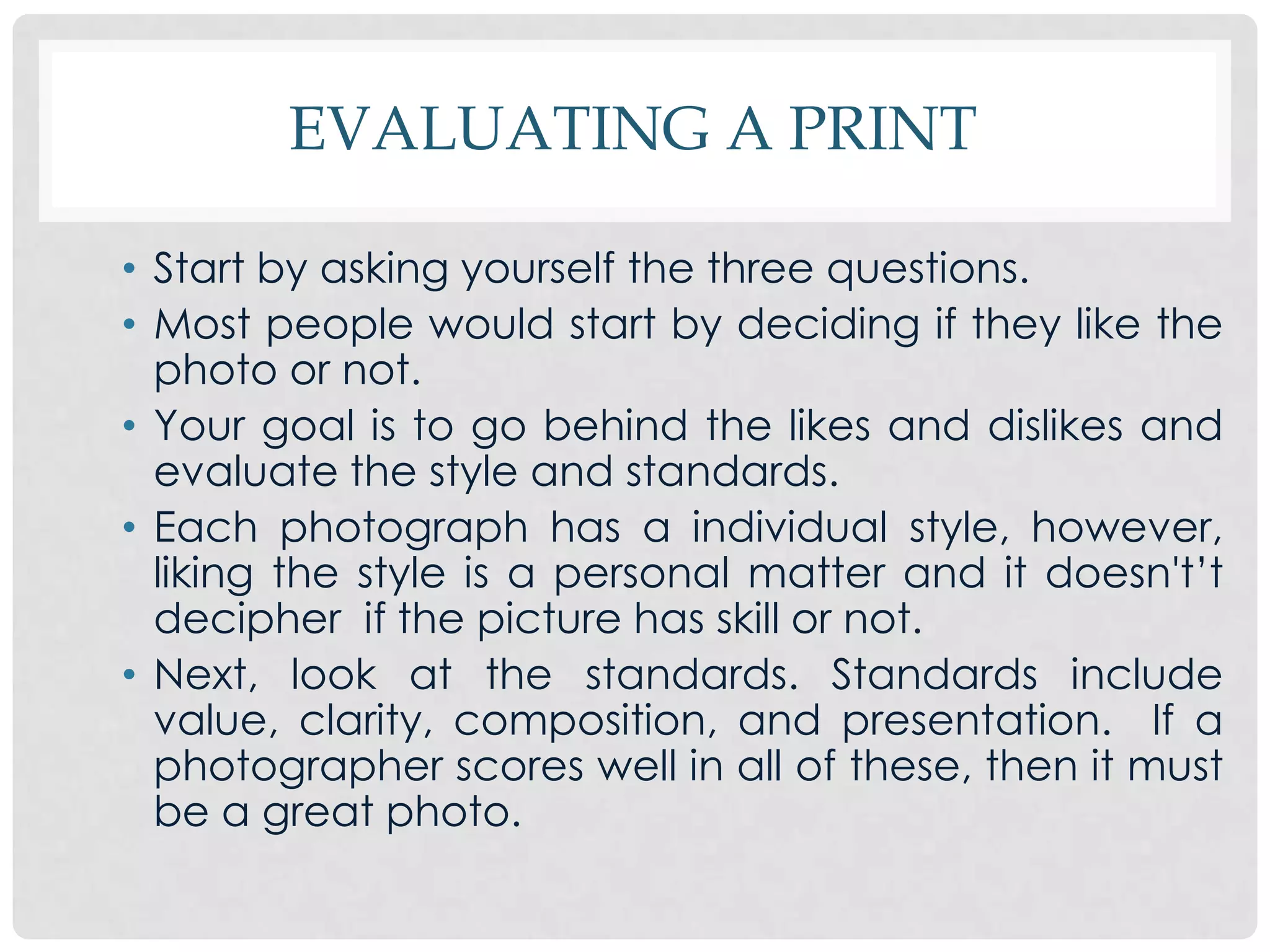 EVALUATING A PRINT

• Start by asking yourself the three questions.
• Most people would start by deciding if they like the
  photo or not.
• Your goal is to go behind the likes and dislikes and
  evaluate the style and standards.
• Each photograph has a individual style, however,
  liking the style is a personal matter and it doesn't’t
  decipher if the picture has skill or not.
• Next, look at the standards. Standards include
  value, clarity, composition, and presentation. If a
  photographer scores well in all of these, then it must
  be a great photo.
 
