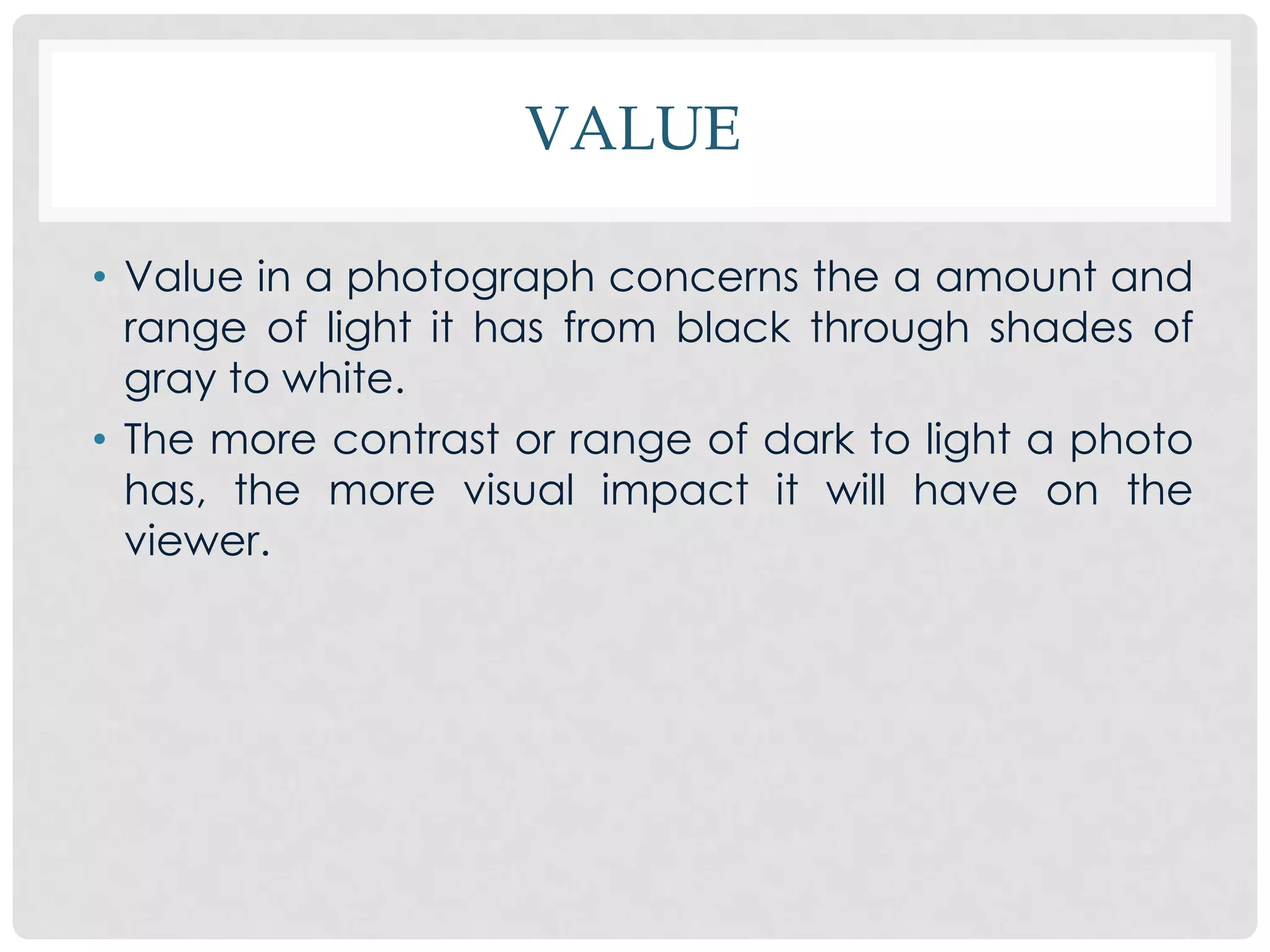 VALUE

• Value in a photograph concerns the a amount and
  range of light it has from black through shades of
  gray to white.
• The more contrast or range of dark to light a photo
  has, the more visual impact it will have on the
  viewer.
 