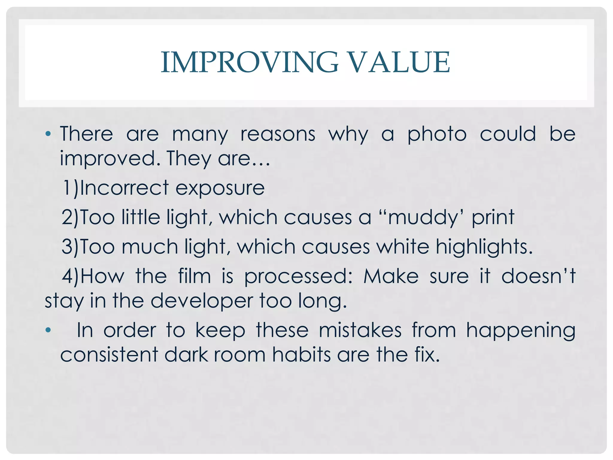IMPROVING VALUE

• There are many reasons why a photo could be
  improved. They are…
  1)Incorrect exposure
  2)Too little light, which causes a “muddy’ print
  3)Too much light, which causes white highlights.
  4)How the film is processed: Make sure it doesn’t
stay in the developer too long.
• In order to keep these mistakes from happening
  consistent dark room habits are the fix.
 
