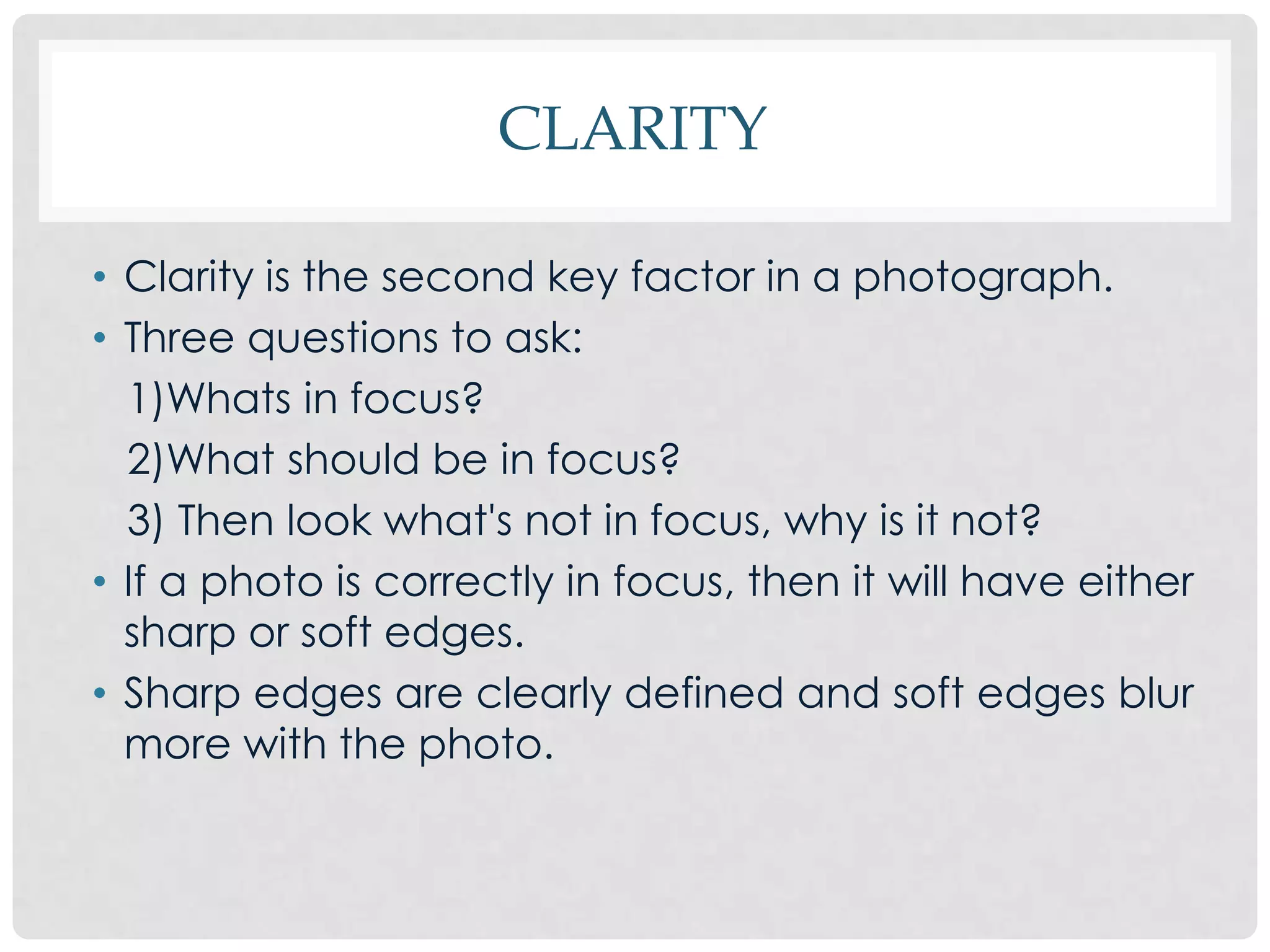 CLARITY

• Clarity is the second key factor in a photograph.
• Three questions to ask:
  1)Whats in focus?
  2)What should be in focus?
  3) Then look what's not in focus, why is it not?
• If a photo is correctly in focus, then it will have either
  sharp or soft edges.
• Sharp edges are clearly defined and soft edges blur
  more with the photo.
 