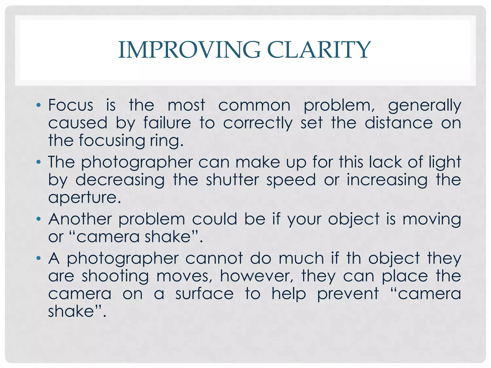 IMPROVING CLARITY

• Focus is the most common problem, generally
  caused by failure to correctly set the distance on
  the focusing ring.
• The photographer can make up for this lack of light
  by decreasing the shutter speed or increasing the
  aperture.
• Another problem could be if your object is moving
  or “camera shake”.
• A photographer cannot do much if th object they
  are shooting moves, however, they can place the
  camera on a surface to help prevent “camera
  shake”.
 
