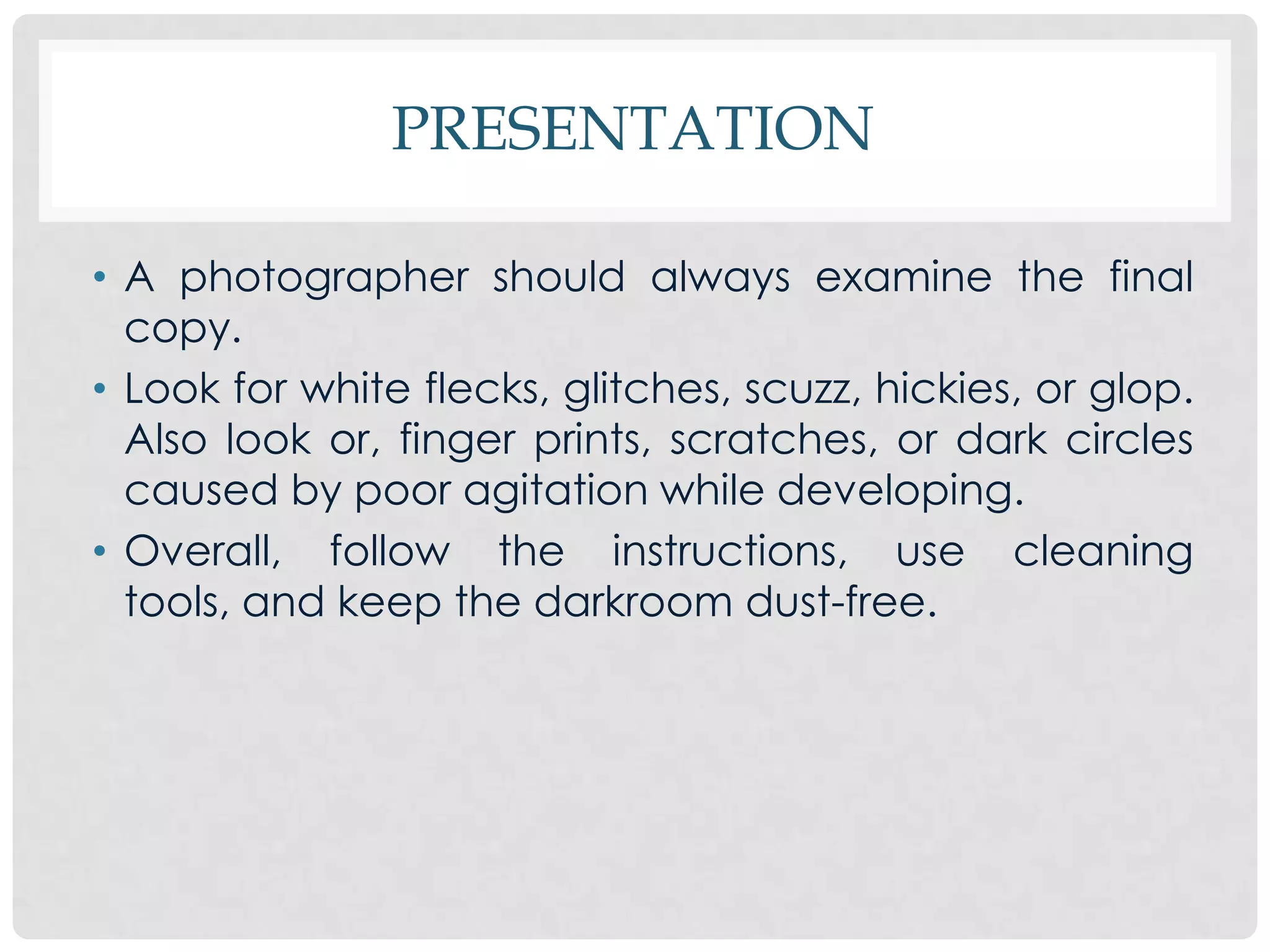 PRESENTATION

• A photographer should always examine the final
  copy.
• Look for white flecks, glitches, scuzz, hickies, or glop.
  Also look or, finger prints, scratches, or dark circles
  caused by poor agitation while developing.
• Overall, follow the instructions, use cleaning
  tools, and keep the darkroom dust-free.
 